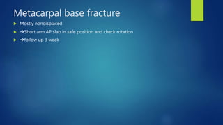 Metacarpal base fracture
 Mostly nondisplaced
 Short arm AP slab in safe position and check rotation
 follow up 3 week
 