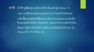 PI : 3 hr pta ผู้ป่วยให้ประวัติว่าดื่มเหล้าผู้ป่วยไม่เมา ำา
เหตุการณ์ได้หมด เกิดการทะเลาะวิวาท โดนทาร้ายด้วยแท่ง
เหล็กที่มีตะขอฟาดเข้าที่แขนขวา มีอาการบวมมาก และมือซ้าย
โดนตะขอเกี่ยวมือซ้าย มีแผลเปิด แขนขวาสามารถขยับหัวไหล่
ข้อศอก ข้อมือ นิ้วมือได้ดี แขนซ้าย ขยับข้อมือไม่ได้ ไม่ชา ไม่
อ่อนแรง ทั้ง 2 ข้าง ำึงมา รพ.
 