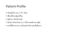 Patient Profile
• เด็กหญิงไทย อายุ 11 ปี 1 เดือน
• เชื้อชาติไทย สัญชาติไทย
• ภูมิลาเนา จังหวัดราชบุรี
• เข้ารับการรักษาในรพ.รร.๖ วันที่ 6 พฤศจิกายน 2562
• ประวัติได้จากมารดา และใบส่งตัว มีความน่าเชื่อถือมาก
 