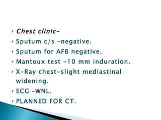 Chest clinic- Sputum c/s –negative. Sputum for AFB negative. Mantoux test -10 mm induration. X-Ray chest-slight mediastinal widening. ECG –WNL. PLANNED FOR CT . 