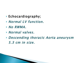 Echocardiography; Normal LV function. No RWMA. Normal valves. Descending thoracic Aorta aneurysm 5.3 cm in size. 