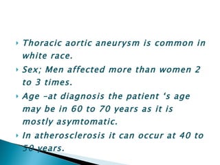 Thoracic aortic aneurysm is common in white race. Sex; Men affected more than women 2 to 3 times. Age –at diagnosis the patient ‘s age may be in 60 to 70 years as it is mostly asymtomatic. In atherosclerosis it can occur at 40 to 50 years. 