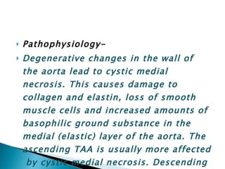 Pathophysiology- Degenerative changes in the wall of the aorta lead to cystic medial necrosis. This causes damage to collagen and elastin, loss of smooth muscle cells and increased amounts of basophilic ground substance in the medial (elastic) layer of the aorta. The ascending TAA is usually more affected  by cystic medial necrosis. Descending aortic aneurysm is a primary consequence of Atherosclerosis . 