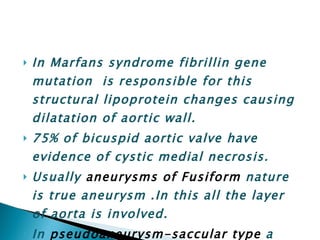 In Marfans syndrome fibrillin gene mutation  is responsible for this structural lipoprotein changes causing dilatation of aortic wall. 75% of bicuspid aortic valve have evidence of cystic medial necrosis. Usually  aneurysms of Fusiform  nature is true aneurysm .In this all the layer of aorta is involved. In  pseudoaneurysm-saccular type  a small blister or bleb present on the side of aorta . 