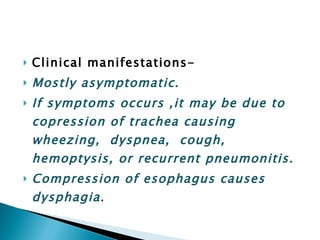 Clinical manifestations- Mostly asymptomatic. If symptoms occurs ,it may be due to copression of trachea causing wheezing,  dyspnea,  cough,  hemoptysis, or recurrent pneumonitis. Compression of esophagus causes dysphagia . 