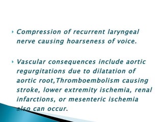 Compression of recurrent laryngeal nerve causing hoarseness of voice. Vascular consequences include aortic regurgitations due to dilatation of aortic root,Thromboembolism causing stroke, lower extremity ischemia, renal infarctions, or mesenteric ischemia also can occur . 