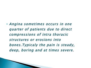 Angina sometimes occurs in one quarter of patients due to direct compressions of intra thoracic structures or erosions into bones.Typicaly the pain is steady, deep, boring and at times severe . 