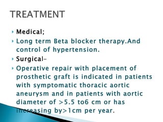 Medical; Long term Beta blocker therapy.And control of hypertension. Surgica l- Operative repair with placement of prosthetic graft is indicated in patients with symptomatic thoracic aortic aneurysm and in patients with aortic diameter of >5.5 to6 cm or has increasing by>1cm per year . 