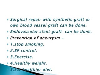 Surgical repair with synthetic graft or own blood vessel graft can be done. Endovascular stent graft  can be done. Prevention of aneurysm  – 1.stop smoking. 2.BP control. 3.Exercise. 4.Healthy weight. 5.Eat healthier diet. 