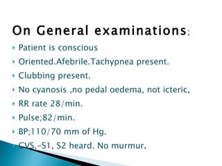 On General examinations ; Patient is conscious Oriented.Afebrile.Tachypnea present. Clubbing present. No cyanosis ,no pedal oedema, not icteric,  RR rate 28/min. Pulse;82/min. BP;110/70 mm of Hg. CVS.-S1, S2 heard. No murmur . 