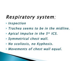 Respiratory system ; Inspection Trachea seems to be in the midline. Apical impulse in the 5 th  ICS. Symmetrical chest wall. No scoliosis, no Kyphosis. Movements of chest wall equal. 