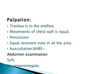 Palpation ; Trachea is in the midline.  Movements of chest wall is equal. Percussion Equal resonant note in all the area. Auscultation;NVBS+ Abdomen examination Soft. No organomegaly . 