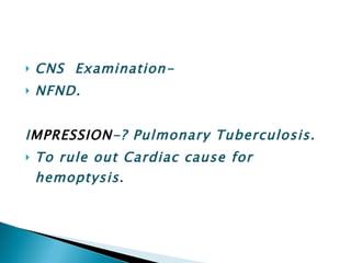 CNS  Examination- NFND. I MPRESSION -? Pulmonary Tuberculosis. To rule out Cardiac cause for hemoptysis . 