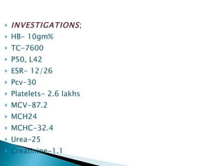 INVESTIGATIONS ; HB- 10gm% TC-7600 P50, L42 ESR- 12/26 Pcv-30 Platelets- 2.6 lakhs MCV-87.2 MCH24 MCHC-32.4 Urea-25 Creatinine-1.1 