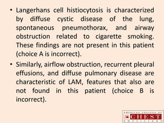 • Langerhans cell histiocytosis is characterized
by diffuse cystic disease of the lung,
spontaneous pneumothorax, and airway
obstruction related to cigarette smoking.
These findings are not present in this patient
(choice A is incorrect).
• Similarly, airflow obstruction, recurrent pleural
effusions, and diffuse pulmonary disease are
characteristic of LAM, features that also are
not found in this patient (choice B is
incorrect).
 