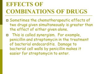 EFFECTS OF
COMBINATIONS OF DRUGS
 Sometimes the chemotherapeutic effects of
two drugs given simultaneously is greater than
the effect of either given alone.
 This is called synergism. For example,
penicillin and streptomycin in the treatment
of bacterial endocarditis. Damage to
bacterial cell walls by penicillin makes it
easier for streptomycin to enter.
 