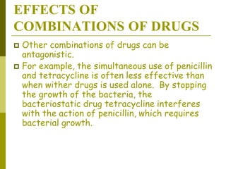 EFFECTS OF
COMBINATIONS OF DRUGS
 Other combinations of drugs can be
antagonistic.
 For example, the simultaneous use of penicillin
and tetracycline is often less effective than
when wither drugs is used alone. By stopping
the growth of the bacteria, the
bacteriostatic drug tetracycline interferes
with the action of penicillin, which requires
bacterial growth.
 