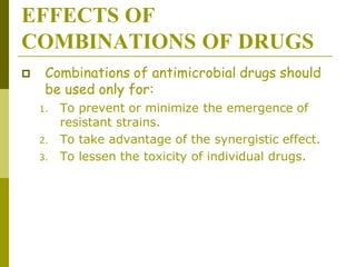 EFFECTS OF
COMBINATIONS OF DRUGS
 Combinations of antimicrobial drugs should
be used only for:
1. To prevent or minimize the emergence of
resistant strains.
2. To take advantage of the synergistic effect.
3. To lessen the toxicity of individual drugs.
 