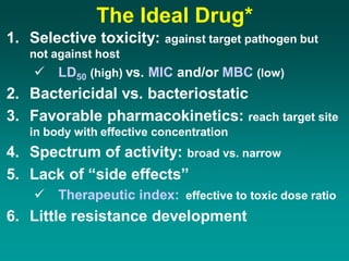 The Ideal Drug*
1. Selective toxicity: against target pathogen but
not against host
 LD50 (high) vs. MIC and/or MBC (low)
2. Bactericidal vs. bacteriostatic
3. Favorable pharmacokinetics: reach target site
in body with effective concentration
4. Spectrum of activity: broad vs. narrow
5. Lack of “side effects”
 Therapeutic index: effective to toxic dose ratio
6. Little resistance development
 