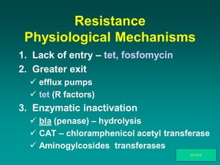 Resistance
Physiological Mechanisms
1. Lack of entry – tet, fosfomycin
2. Greater exit
 efflux pumps
 tet (R factors)
3. Enzymatic inactivation
 bla (penase) – hydrolysis
 CAT – chloramphenicol acetyl transferase
 Aminogylcosides transferases
REVIEW
 