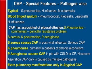 132
CAP – Special Features – Pathogen wise
Typical – S.pneumoniae, H.influenza, M.catarrhalis
Blood tinged sputum - Pneumococcal, Klebsiella, Legionella
H.influenzae
CAP has associated of pleural effusion:S.Pneumoniae –
commonest – penicillin resistance problem
S.aureus, K.pneumoniae, P.aeruginosa
S.aureus causes CAP in post-viral influenza; Serious CAP
K.pneumoniae primarily in patients of chronic alcoholism
P.Aeruginosa causes CAP in pts with CSLD or CF, Nosocom
Aspiration CAP only is caused by multiple pathogens
Extra pulmonary manifestations only in Atypical CAP
 