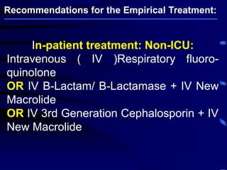 In-patient treatment: Non-ICU:
Intravenous ( IV )Respiratory fluoro-
quinolone
OR IV B-Lactam/ B-Lactamase + IV New
Macrolide
OR IV 3rd Generation Cephalosporin + IV
New Macrolide
Recommendations for the Empirical Treatment:
 