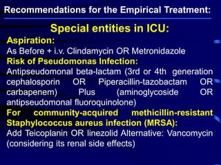 Special entities in ICU:
Aspiration:
As Before + i.v. Clindamycin OR Metronidazole
Risk of Pseudomonas Infection:
Antipseudomonal beta-lactam (3rd or 4th generation
cephalosporin OR Piperacillin-tazobactam OR
carbapenem) Plus (aminoglycoside OR
antipseudomonal fluoroquinolone)
For community-acquired methicillin-resistant
Staphylococcus aureus infection (MRSA):
Add Teicoplanin OR linezolid Alternative: Vancomycin
(considering its renal side effects)
Recommendations for the Empirical Treatment:
 