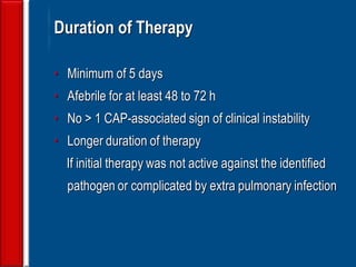 138
Duration of Therapy
• Minimum of 5 days
• Afebrile for at least 48 to 72 h
• No > 1 CAP-associated sign of clinical instability
• Longer duration of therapy
If initial therapy was not active against the identified
pathogen or complicated by extra pulmonary infection
 