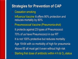 139
Strategies for Prevention of CAP
• Cessation smoking
• Influenza Vaccine It offers 90% protection and
reduces mortality by 80%
• Pneumococcal Vaccine (Pneumonia shot)
It protects against 23 types of Pneumococci
70% of us have Pneumococci in our RT
It is not 100% protective but reduces mortality
Age 19-64 with co morbidity of high for pneumonia
Above 65 all must get it even without high risk
• Starting first dose of antibiotic within 4 h & O2 status
 