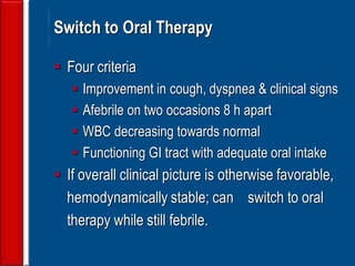 140
Switch to Oral Therapy
 Four criteria
 Improvement in cough, dyspnea & clinical signs
 Afebrile on two occasions 8 h apart
 WBC decreasing towards normal
 Functioning GI tract with adequate oral intake
 If overall clinical picture is otherwise favorable,
hemodynamically stable; can switch to oral
therapy while still febrile.
 