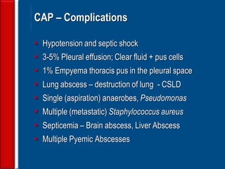 142
CAP – Complications
 Hypotension and septic shock
 3-5% Pleural effusion; Clear fluid + pus cells
 1% Empyema thoracis pus in the pleural space
 Lung abscess – destruction of lung - CSLD
 Single (aspiration) anaerobes, Pseudomonas
 Multiple (metastatic) Staphylococcus aureus
 Septicemia – Brain abscess, Liver Abscess
 Multiple Pyemic Abscesses
 