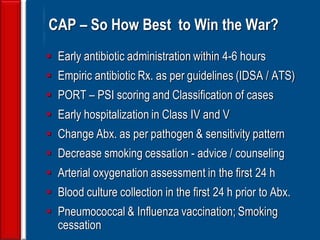 143
CAP – So How Best to Win the War?
 Early antibiotic administration within 4-6 hours
 Empiric antibiotic Rx. as per guidelines (IDSA / ATS)
 PORT – PSI scoring and Classification of cases
 Early hospitalization in Class IV and V
 Change Abx. as per pathogen & sensitivity pattern
 Decrease smoking cessation - advice / counseling
 Arterial oxygenation assessment in the first 24 h
 Blood culture collection in the first 24 h prior to Abx.
 Pneumococcal & Influenza vaccination; Smoking
cessation
 