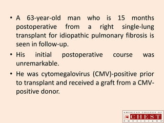 • A 63-year-old man who is 15 months
postoperative from a right single-lung
transplant for idiopathic pulmonary fibrosis is
seen in follow-up.
• His initial postoperative course was
unremarkable.
• He was cytomegalovirus (CMV)-positive prior
to transplant and received a graft from a CMV-
positive donor.
 