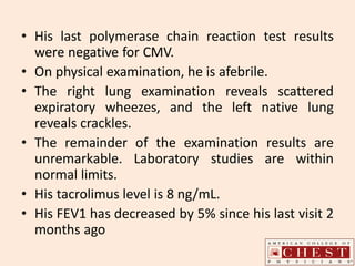 • His last polymerase chain reaction test results
were negative for CMV.
• On physical examination, he is afebrile.
• The right lung examination reveals scattered
expiratory wheezes, and the left native lung
reveals crackles.
• The remainder of the examination results are
unremarkable. Laboratory studies are within
normal limits.
• His tacrolimus level is 8 ng/mL.
• His FEV1 has decreased by 5% since his last visit 2
months ago
 