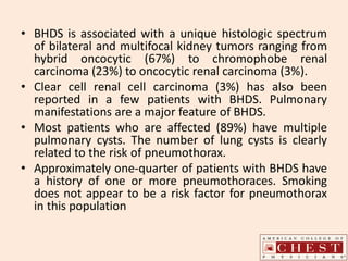 • BHDS is associated with a unique histologic spectrum
of bilateral and multifocal kidney tumors ranging from
hybrid oncocytic (67%) to chromophobe renal
carcinoma (23%) to oncocytic renal carcinoma (3%).
• Clear cell renal cell carcinoma (3%) has also been
reported in a few patients with BHDS. Pulmonary
manifestations are a major feature of BHDS.
• Most patients who are affected (89%) have multiple
pulmonary cysts. The number of lung cysts is clearly
related to the risk of pneumothorax.
• Approximately one-quarter of patients with BHDS have
a history of one or more pneumothoraces. Smoking
does not appear to be a risk factor for pneumothorax
in this population
 