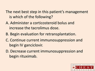 The next best step in this patient’s management
is which of the following?
A. Administer a corticosteroid bolus and
increase the tacrolimus dose.
B. Begin evaluation for retransplantation.
C. Continue current immunosuppression and
begin IV ganciclovir.
D. Decrease current immunosuppression and
begin rituximab.
 