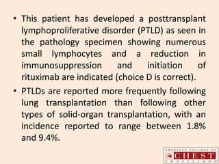 • This patient has developed a posttransplant
lymphoproliferative disorder (PTLD) as seen in
the pathology specimen showing numerous
small lymphocytes and a reduction in
immunosuppression and initiation of
rituximab are indicated (choice D is correct).
• PTLDs are reported more frequently following
lung transplantation than following other
types of solid-organ transplantation, with an
incidence reported to range between 1.8%
and 9.4%.
 