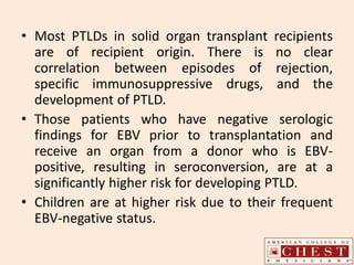 • Most PTLDs in solid organ transplant recipients
are of recipient origin. There is no clear
correlation between episodes of rejection,
specific immunosuppressive drugs, and the
development of PTLD.
• Those patients who have negative serologic
findings for EBV prior to transplantation and
receive an organ from a donor who is EBV-
positive, resulting in seroconversion, are at a
significantly higher risk for developing PTLD.
• Children are at higher risk due to their frequent
EBV-negative status.
 