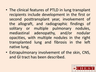 • The clinical features of PTLD in lung transplant
recipients include development in the first or
second posttransplant year, involvement of
the allograft, and radiographic findings of
solitary or multiple pulmonary nodules,
mediastinal adenopathy, and/or nodular
opacities, with multiple nodules in the right
transplanted lung and fibrosis in the left
native lung.
• Extrapulmonary involvement of the skin, CNS,
and GI tract has been described.
 
