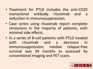 • Treatment for PTLD includes the anti-CD20
monoclonal antibody rituximab and a
reduction in immunosuppression.
• Case series using rituximab report complete
remissions in the majority of patients, with
minimal side effects.
• In a series of B-cell patients with PTLD treated
with rituximab and a decrease in
immunosuppression, median relapse-free
survival was 34 months as assessed by
conventional imaging and PET scans.
 