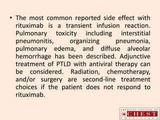 • The most common reported side effect with
rituximab is a transient infusion reaction.
Pulmonary toxicity including interstitial
pneumonitis, organizing pneumonia,
pulmonary edema, and diffuse alveolar
hemorrhage has been described. Adjunctive
treatment of PTLD with antiviral therapy can
be considered. Radiation, chemotherapy,
and/or surgery are second-line treatment
choices if the patient does not respond to
rituximab.
 