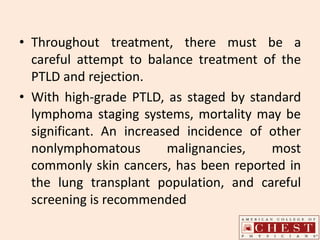 • Throughout treatment, there must be a
careful attempt to balance treatment of the
PTLD and rejection.
• With high-grade PTLD, as staged by standard
lymphoma staging systems, mortality may be
significant. An increased incidence of other
nonlymphomatous malignancies, most
commonly skin cancers, has been reported in
the lung transplant population, and careful
screening is recommended
 