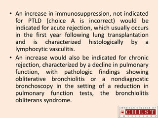 • An increase in immunosuppression, not indicated
for PTLD (choice A is incorrect) would be
indicated for acute rejection, which usually occurs
in the first year following lung transplantation
and is characterized histologically by a
lymphocytic vasculitis.
• An increase would also be indicated for chronic
rejection, characterized by a decline in pulmonary
function, with pathologic findings showing
obliterative bronchiolitis or a nondiagnostic
bronchoscopy in the setting of a reduction in
pulmonary function tests, the bronchiolitis
obliterans syndrome.
 