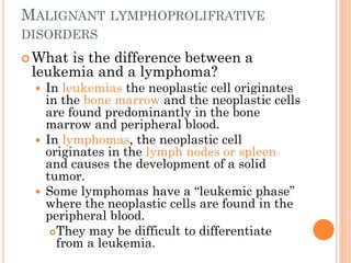MALIGNANT LYMPHOPROLIFRATIVE
DISORDERS
What is the difference between a
leukemia and a lymphoma?
 In leukemias the neoplastic cell originates
in the bone marrow and the neoplastic cells
are found predominantly in the bone
marrow and peripheral blood.
 In lymphomas, the neoplastic cell
originates in the lymph nodes or spleen
and causes the development of a solid
tumor.
 Some lymphomas have a “leukemic phase”
where the neoplastic cells are found in the
peripheral blood.
They may be difficult to differentiate
from a leukemia.
 