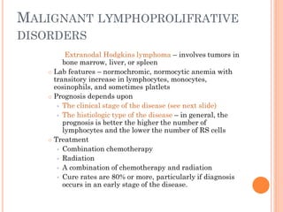 MALIGNANT LYMPHOPROLIFRATIVE
DISORDERS
Extranodal Hodgkins lymphoma – involves tumors in
bone marrow, liver, or spleen
 Lab features – normochromic, normocytic anemia with
transitory increase in lymphocytes, monocytes,
eosinophils, and sometimes platlets
 Prognosis depends upon
 The clinical stage of the disease (see next slide)
 The histiologic type of the disease – in general, the
prognosis is better the higher the number of
lymphocytes and the lower the number of RS cells
 Treatment
 Combination chemotherapy
 Radiation
 A combination of chemotherapy and radiation
 Cure rates are 80% or more, particularly if diagnosis
occurs in an early stage of the disease.
 