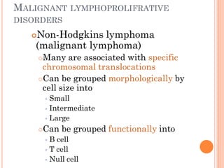MALIGNANT LYMPHOPROLIFRATIVE
DISORDERS
Non-Hodgkins lymphoma
(malignant lymphoma)
Many are associated with specific
chromosomal translocations
Can be grouped morphologically by
cell size into
 Small
 Intermediate
 Large
Can be grouped functionally into
 B cell
 T cell
 Null cell
 