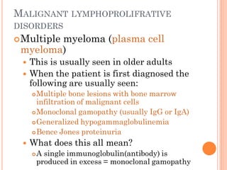 MALIGNANT LYMPHOPROLIFRATIVE
DISORDERS
Multiple myeloma (plasma cell
myeloma)
 This is usually seen in older adults
 When the patient is first diagnosed the
following are usually seen:
Multiple bone lesions with bone marrow
infiltration of malignant cells
Monoclonal gamopathy (usually IgG or IgA)
Generalized hypogammaglobulinemia
Bence Jones proteinuria
 What does this all mean?
A single immunoglobulin(antibody) is
produced in excess = monoclonal gamopathy
 