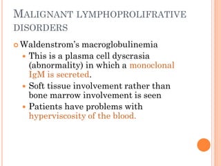 MALIGNANT LYMPHOPROLIFRATIVE
DISORDERS
 Waldenstrom’s macroglobulinemia
 This is a plasma cell dyscrasia
(abnormality) in which a monoclonal
IgM is secreted.
 Soft tissue involvement rather than
bone marrow involvement is seen
 Patients have problems with
hyperviscosity of the blood.
 