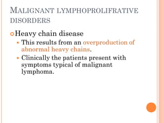 MALIGNANT LYMPHOPROLIFRATIVE
DISORDERS
Heavy chain disease
 This results from an overproduction of
abnormal heavy chains.
 Clinically the patients present with
symptoms typical of malignant
lymphoma.
 
