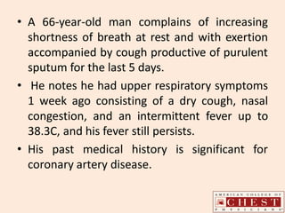 • A 66-year-old man complains of increasing
shortness of breath at rest and with exertion
accompanied by cough productive of purulent
sputum for the last 5 days.
• He notes he had upper respiratory symptoms
1 week ago consisting of a dry cough, nasal
congestion, and an intermittent fever up to
38.3C, and his fever still persists.
• His past medical history is significant for
coronary artery disease.
 